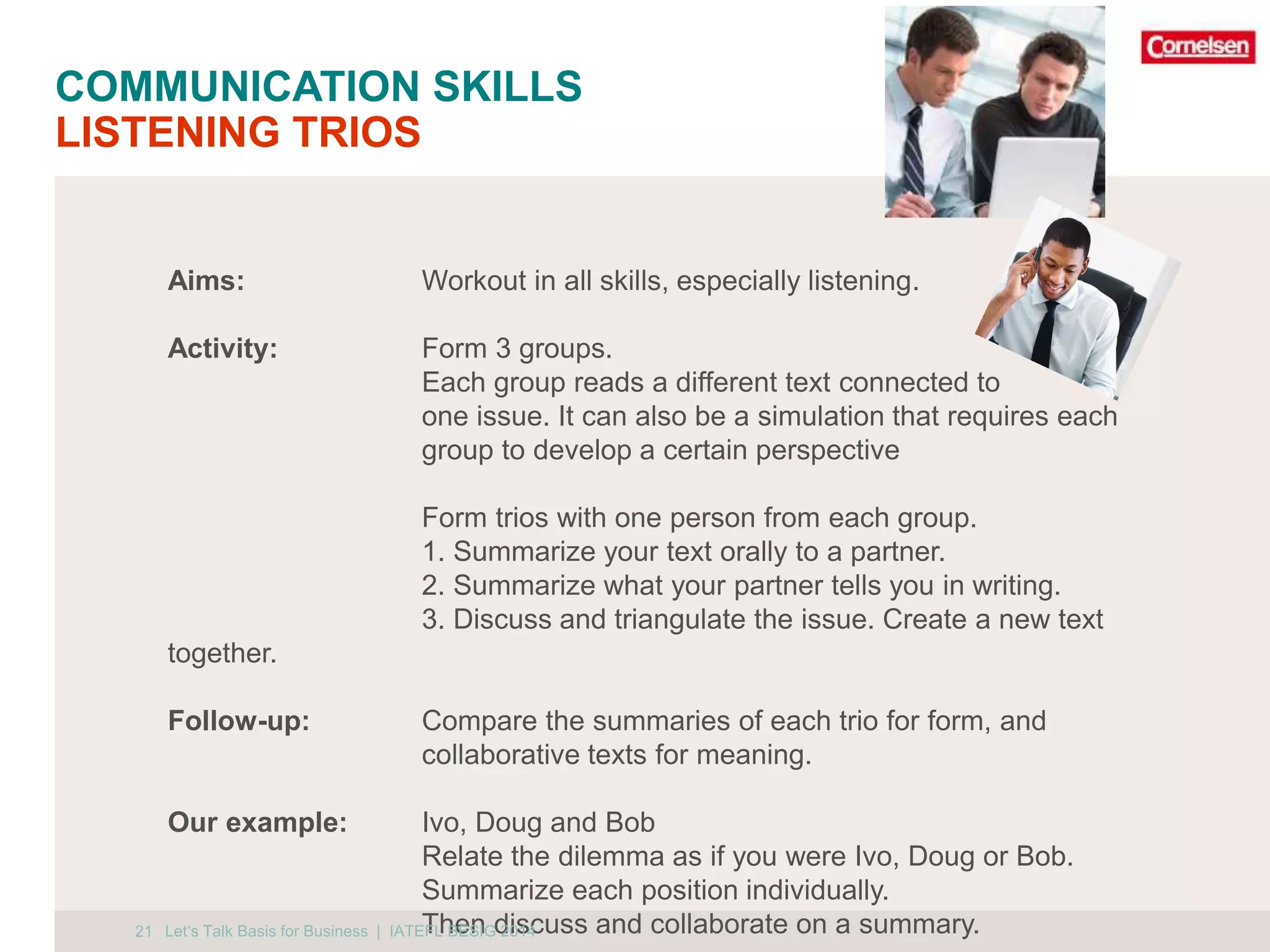 COMMUNICATION SKILLS 
LISTENING TRIOS 
21 
Aims: Workout in all skills, especially listening. 
Activity: Form 3 groups. 
Each group reads a different text connected to 
one issue. It can also be a simulation that requires each 
group to develop a certain perspective 
Form trios with one person from each group. 
1. Summarize your text orally to a partner. 
2. Summarize what your partner tells you in writing. 
3. Discuss and triangulate the issue. Create a new text 
together. 
Follow-up: Compare the summaries of each trio for form, and 
collaborative texts for meaning. 
Our example: Ivo, Doug and Bob 
Relate the dilemma as if you were Ivo, Doug or Bob. 
Summarize each position individually. 
Let‘s Talk Basis for Business | IATETFLh BeESnIG d 20is14cuss and collaborate on a summary. 
 