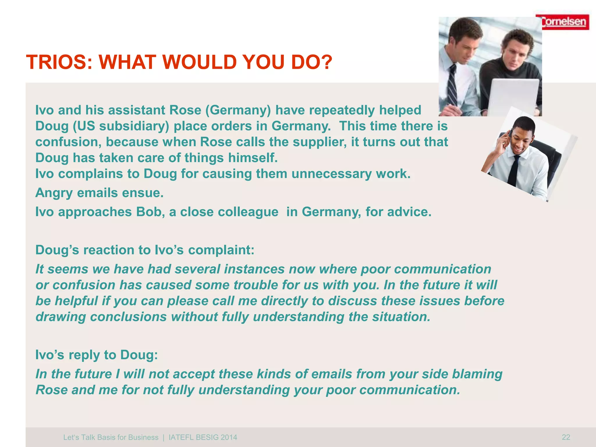 TRIOS: WHAT WOULD YOU DO? 
Ivo and his assistant Rose (Germany) have repeatedly helped 
Doug (US subsidiary) place orders in Germany. This time there is 
confusion, because when Rose calls the supplier, it turns out that 
Doug has taken care of things himself. 
Ivo complains to Doug for causing them unnecessary work. 
Angry emails ensue. 
Ivo approaches Bob, a close colleague in Germany, for advice. 
Doug’s reaction to Ivo’s complaint: 
It seems we have had several instances now where poor communication 
or confusion has caused some trouble for us with you. In the future it will 
be helpful if you can please call me directly to discuss these issues before 
drawing conclusions without fully understanding the situation. 
Ivo’s reply to Doug: 
In the future I will not accept these kinds of emails from your side blaming 
Rose and me for not fully understanding your poor communication. 
Let‘s Talk Basis for Business | IATEFL BESIG 2014 22 
 