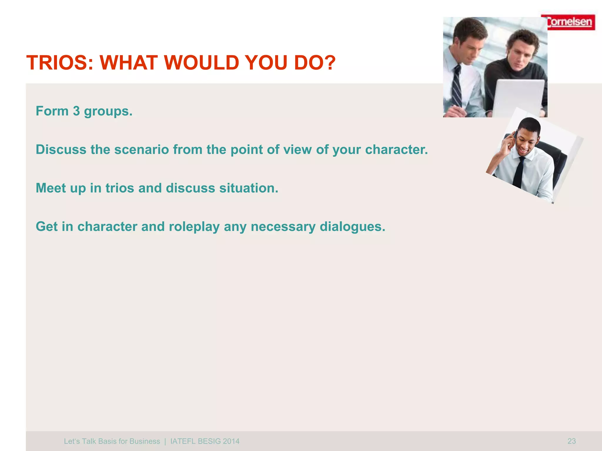 TRIOS: WHAT WOULD YOU DO? 
Form 3 groups. 
Discuss the scenario from the point of view of your character. 
Meet up in trios and discuss situation. 
Get in character and roleplay any necessary dialogues. 
Let‘s Talk Basis for Business | IATEFL BESIG 2014 23 
 