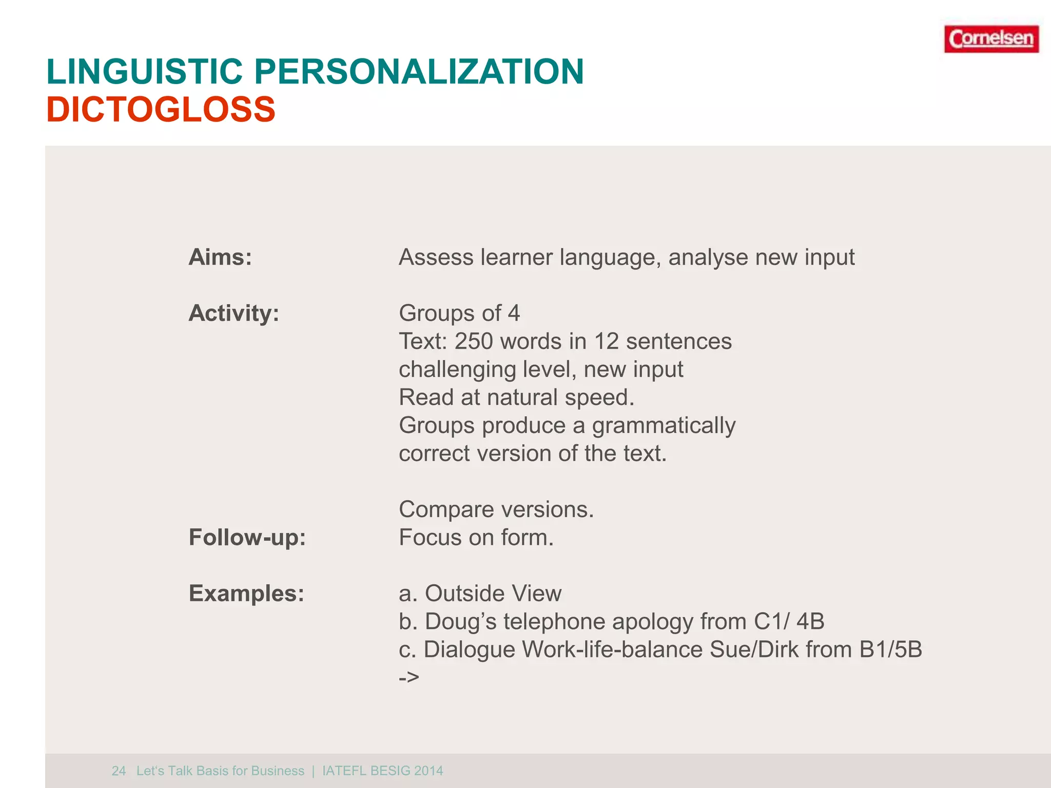 LINGUISTIC PERSONALIZATION 
DICTOGLOSS 
24 
Aims: Assess learner language, analyse new input 
Activity: Groups of 4 
Text: 250 words in 12 sentences 
challenging level, new input 
Read at natural speed. 
Groups produce a grammatically 
correct version of the text. 
Compare versions. 
Follow-up: Focus on form. 
Examples: a. Outside View 
b. Doug’s telephone apology from C1/ 4B 
c. Dialogue Work-life-balance Sue/Dirk from B1/5B 
-> 
Let‘s Talk Basis for Business | IATEFL BESIG 2014 
 