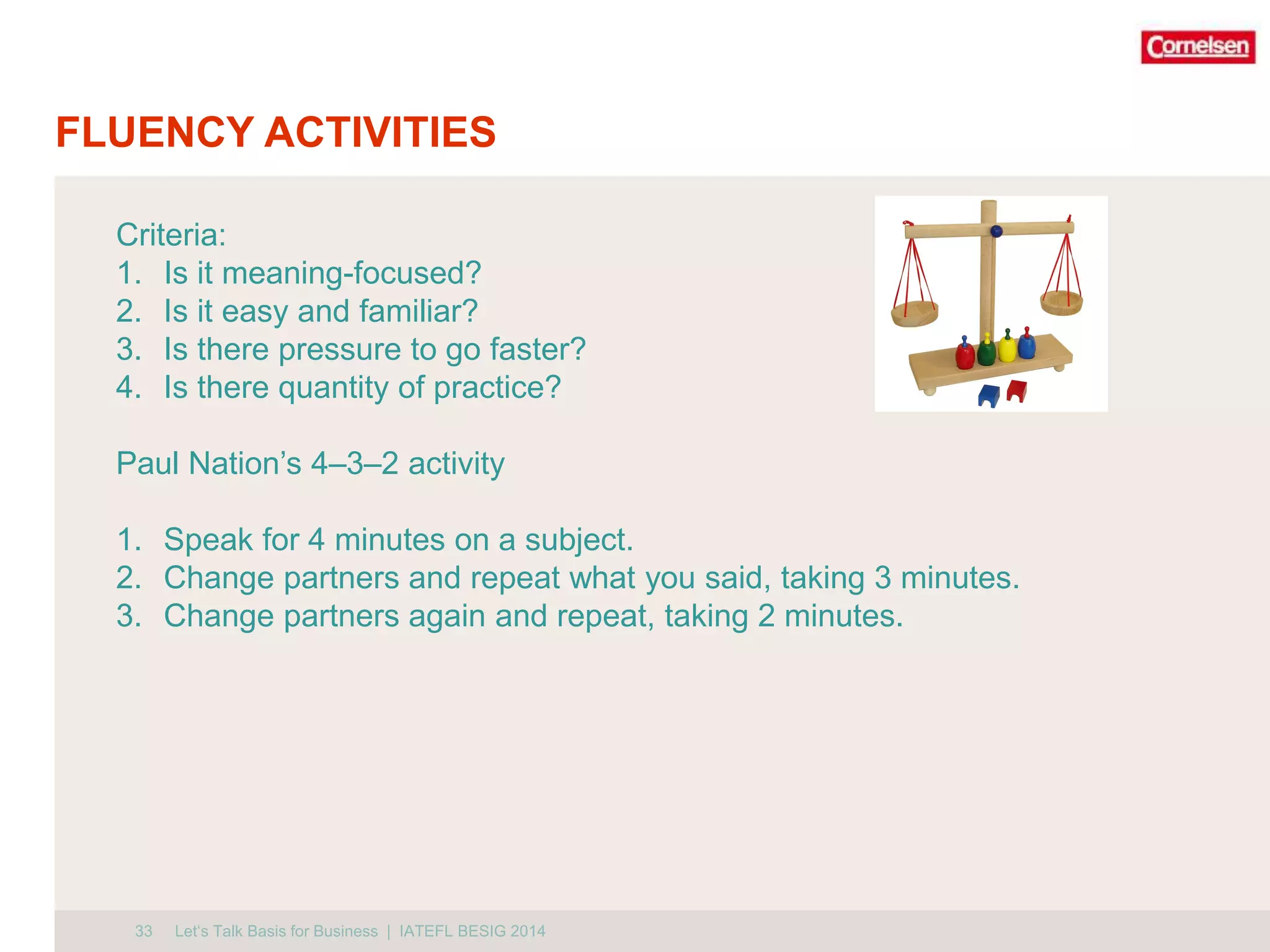 FLUENCY ACTIVITIES 
Criteria: 
1. Is it meaning-focused? 
2. Is it easy and familiar? 
3. Is there pressure to go faster? 
4. Is there quantity of practice? 
Paul Nation’s 4–3–2 activity 
1. Speak for 4 minutes on a subject. 
2. Change partners and repeat what you said, taking 3 minutes. 
3. Change partners again and repeat, taking 2 minutes. 
33 
Let‘s Talk Basis for Business | IATEFL BESIG 2014 
 
