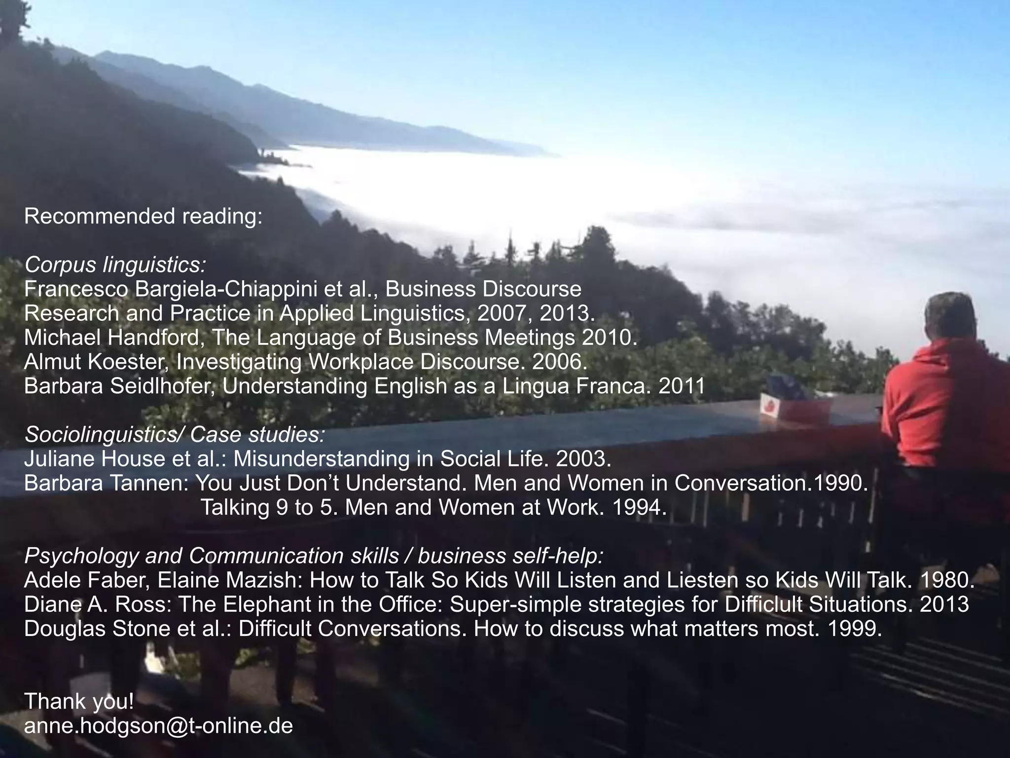 Recommended reading: 
Corpus linguistics: 
Francesco Bargiela-Chiappini et al., Business Discourse 
Research and Practice in Applied Linguistics, 2007, 2013. 
Michael Handford, The Language of Business Meetings 2010. 
Almut Koester, Investigating Workplace Discourse. 2006. 
Barbara Seidlhofer, Understanding English as a Lingua Franca. 2011 
Sociolinguistics/ Case studies: 
Juliane House et al.: Misunderstanding in Social Life. 2003. 
Barbara Tannen: You Just Don’t Understand. Men and Women in Conversation.1990. 
Talking 9 to 5. Men and Women at Work. 1994. 
Psychology and Communication skills / business self-help: 
Adele Faber, Elaine Mazish: How to Talk So Kids Will Listen and Liesten so Kids Will Talk. 1980. 
Diane A. Ross: The Elephant in the Office: Super-simple strategies for Difficlult Situations. 2013 
Douglas Stone et al.: Difficult Conversations. How to discuss what matters most. 1999. 
Thank you! 
anne.hodgson@t-online.de 
