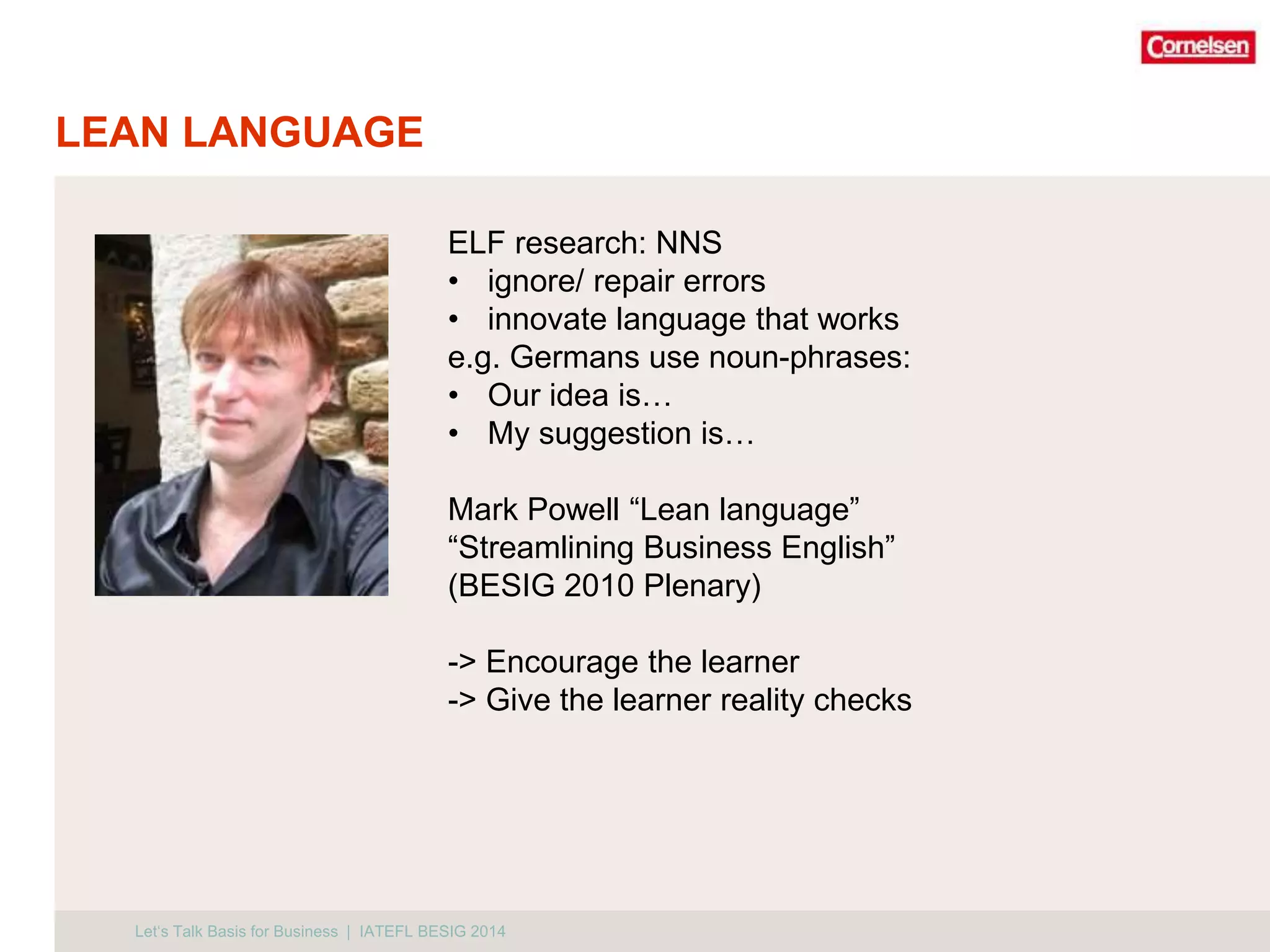 LEAN LANGUAGE 
ELF research: NNS 
• ignore/ repair errors 
• innovate language that works 
e.g. Germans use noun-phrases: 
• Our idea is… 
• My suggestion is… 
Mark Powell “Lean language” 
“Streamlining Business English” 
(BESIG 2010 Plenary) 
-> Encourage the learner 
-> Give the learner reality checks 
Let‘s Talk Basis for Business | IATEFL BESIG 2014 
 