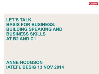LET’S TALK 
BASIS FOR BUSINESS: 
BUILDING SPEAKING AND 
BUSINESS SKILLS 
AT B2 AND C1 
ANNE HODGSON 
IATEFL BESIG 13 NOV 2014 
 