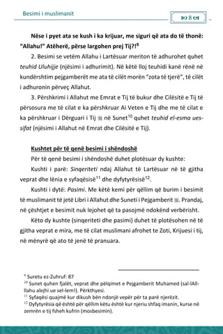 Besimi i muslimanit
 8 
Nëse i pyet ata se kush i ka krijuar, me siguri që ata do të thonë:
Allahu! Atëhe ë, pë se la gohe p ej Tij?!9
2. Besimi se vetëm Allahu i Lartësuar meriton të adhurohet quhet
teuhid Uluhijje (njësimi i adhurimit). Në këtë lloj teuhidi kanë rënë në
kundërshtim pejgamberët me ata të ilët o ë zota të tje ë , të ilët
i adhuronin përveç Allahut.
3. Përshkrimi i Allahut me Emrat e Tij të bukur dhe Cilësitë e Tij të
përsosura me të cilat e ka përshkruar Ai Veten e Tij dhe me të cilat e
ka përshkruar i Dërguari i Tij  në Sunet10
quhet teuhid el-esma ues-
sifat (njësimi i Allahut në Emrat dhe Cilësitë e Tij).
Kushtet për të qenë besimi i shëndoshë
Për të qenë besimi i shëndoshë duhet plotësuar dy kushte:
Kushti i parë: Sinqeriteti ndaj Allahut të Lartësuar në të gjitha
veprat dhe lënia e syfaqësisë11
dhe dyfytyrësisë12
.
Kushti i dytë: Pasimi. Me këtë kemi për qëllim që burim i besimit
të muslimanit të jetë Libri i Allahut dhe Suneti i Pejgamberit . Prandaj,
në çështjet e besimit nuk lejohet që ta pasojmë ndokënd verbërisht.
Këto dy kushte (sinqeriteti dhe pasimi) duhet të plotësohen në të
gjitha veprat e mira, me të cilat muslimani afrohet te Zoti, Krijuesi i tij,
në mënyrë që ato të jenë të pranuara.
9
Suretu ez-Zuhruf: 87
10
Sunet quhen fjalët, veprat dhe pëlqimet e Pejgamberit Muhamed (sal-lAll-
llahu alejhi ue sel-lem!). Përkthyesi.
11
Syfaqësi quajmë kur dikush bën ndonjë vepër për ta parë njerëzit.
12
Dyfytyrësia që është për qëllim këtu është kur njeriu shfaq imanin, kurse në
zemrën e tij fsheh kufrin (mosbesimin).
 