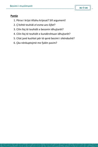 Besimi i muslimanit
 9 
Pyetje
1. Përse i krijoi Allahu krijesat? Sill argument!
2. Ç'është teuhidi el-esma ues-Sifat?
3. Cilin lloj të teuhidit e besonin idhujtarët?
4. Cilin lloj të teuhidit e kundërshtuan idhujtarët?
5. Cilat janë kushtet për të qenë besimi i shëndoshë?
6. Çka nënkuptojmë me fjalën pasim?
 