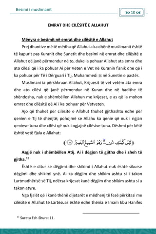Besimi i muslimanit
 10 
EMRAT DHE CILËSITË E ALLAHUT
Mënyra e besimit në emrat dhe cilësitë e Allahut
Prej dhuntive më të mëdha që Allahu ia ka dhënë muslimanit është
të kapurit pas Kuranit dhe Sunetit dhe besimi në emrat dhe cilësitë e
Allahut që janë përmendur në to, duke ia pohuar Allahut ata emra dhe
ato cilësi që i ka pohuar Ai për Veten e Vet në Kuranin fisnik dhe që i
ka pohuar për Të i Dërguari i Tij, Muhammedi  në Sunetin e pastër.
Muslimani ia përshkruan Allahut, Krijuesit të vet vetëm ata emra
dhe ato cilësi që janë përmendur në Kuran dhe në hadithe të
shëndosha, nuk e shëmbëllen Allahun me krijesat, e as që ia mohon
emrat dhe cilësitë që Ai i ka pohuar për Vetveten.
Ajo që thuhet për cilësitë e Allahut thuhet gjithashtu edhe për
qenien e Tij të shenjtë; pohojmë se Allahu ka qenie që nuk i ngjan
qenieve tona dhe cilësi që nuk i ngjajnë cilësive tona. Dëshmi për këtë
është vetë fjala e Allahut:
Asgjë nuk i shëmbëllen Atij. Ai i dëgjon të gjitha dhe i sheh të
gjitha.13
Është e ditur se dëgjimi dhe shikimi i Allahut nuk është sikurse
dëgjimi dhe shikimi ynë. Ai ka dëgjim dhe shikim ashtu si i takon
Lartmadhërisë së Tij, ndërsa krijesat kanë dëgjim dhe shikim ashtu si u
takon atyre.
Nga fjalët që i kanë thënë dijetarët e mëdhenj të fesë përkitazi me
cilësitë e Allahut të Lartësuar është edhe thënia e Imam Ebu Hanifes
13
Suretu Esh-Shura: 11.
 