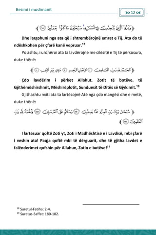 Besimi i muslimanit
 12 
Dhe largohuni nga ata që i shtrembërojnë emrat e Tij. Ata do të
ndëshkohen për çfarë kanë vepruar.17
Po ashtu, i urdhëroi ata ta lavdërojnë me cilësitë e Tij të përsosura,
duke thënë:
Çdo lavdërim i përket Allahut, Zotit të botëve, të
Gjithëmëshirshmit, Mëshirëplotit, Sunduesit të Ditës së Gjykimit.18
Gjithashtu nxiti ata ta lartësojnë Atë nga çdo mangësi dhe e metë,
duke thënë:
I lartësuar qoftë Zoti yt, Zoti i Madhështisë e i Lavdisë, mbi çfarë
i veshin ata! Paqja qoftë mbi të dërguarit, dhe të gjitha lavdet e
falënderimet qofshin për Allahun, Zotin e botëve!19
18
Suretul-Fatiha: 2-4.
19
Suretus-Saffat: 180-182.
 