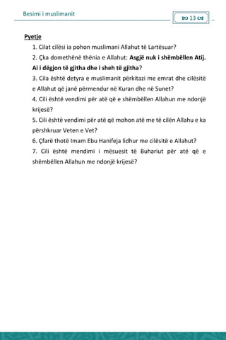 Besimi i muslimanit
 13 
Pyetje
1. Cilat cilësi ia pohon muslimani Allahut të Lartësuar?
2. Çka domethënë thënia e Allahut: Asgjë nuk i shëmbëllen Atij.
Ai i dëgjon të gjitha dhe i sheh të gjitha?
3. Cila është detyra e muslimanit përkitazi me emrat dhe cilësitë
e Allahut që janë përmendur në Kuran dhe në Sunet?
4. Cili është vendimi për atë që e shëmbëllen Allahun me ndonjë
krijesë?
5. Cili është vendimi për atë që mohon atë me të cilën Allahu e ka
përshkruar Veten e Vet?
6. Çfarë thotë Imam Ebu Hanifeja lidhur me cilësitë e Allahut?
7. Cili është mendimi i mësuesit të Buhariut për atë që e
shëmbëllen Allahun me ndonjë krijesë?
 