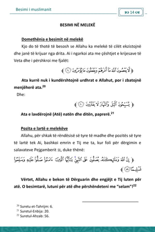 Besimi i muslimanit
 14 
BESIMI NË MELEKË
Domethënia e besimit në melekë
Kjo do të thotë të besosh se Allahu ka melekë të cilët ekzistojnë
dhe janë të krijuar nga drita. Ai i ngarkoi ata me çështjet e krijesave të
Veta dhe i përshkroi me fjalët:
Ata kurrë nuk i kundërshtojnë urdhrat e Allahut, por i zbatojnë
menjëherë ata.20
Dhe:
Ata e lavdërojnë (Atë) natën dhe ditën, paprerë.21
Pozita e lartë e melekëve
Allahu, për shkak të rëndësisë së tyre të madhe dhe pozitës së tyre
të lartë tek Ai, bashkoi emrin e Tij me ta, kur foli për dërgimin e
salavateve Pejgamberit , duke thënë:
Vërtet, Allahu e bekon të Dërguarin dhe engjëjt e Tij luten për
atë. O esi ta ë, lutu i pë atë dhe pë shë dete i e sela !22
20
Suretu et-Tahrijm: 6.
21
Suretul-Enbija: 20.
22
Suretul-Ahzab: 56.
 