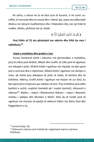 Besimi i muslimanit
 15 
Po ashtu, u betua në ta në disa sure të Kuranit, si në suret: es-
saffat, el-murselat dhe en-naziat dhe i nderoi ata, sepse ata adhurojnë
Allahun në mënyrë madhështore dhe i frikësohen Atij, me një frikë të
madhe. Allahu, përkitazi me ta, thotë:
Prej frikës së Tij ata qëndrojnë me nderim dhe frikë (se mos i
ndëshkon).23
Llojet e melekëve dhe gradat e tyre
Kurani famëlartë është i mbushur me përmendjen e melekëve,
prej të cilëve janë Xhibrili, Mikaili dhe Israfili, të cilët janë të ngarkuar
me shkaqet e jetës. Xhibrili është i ngarkuar me shpallje, ku bën pjesë
jeta e zemrave dhe e shpirtrave. Mikaili është i ngarkuar me zbritjen e
shiut, që është prej shkaqeve të jetës së tokës, të bimëve dhe të
kafshëve. Ndërsa, Israfili është i ngarkuar me fryrjen në sur (bri), ku
bën pjesë jeta e krijesave pas vdekjes së tyre. Prej melekëve janë edhe
bartësit e arshit, ruajtësit (melekët që i ruajnë njerëzit), shënuesit e
nderuar24
, Maliku – rojtari i Xhehenemit, Ridvani – rojtari i Xhenetit,
meleku i vdekjes dhe Munkeri e Nekiri. Këta dy të fundit janë të
ngarkuar me marrjen në pyetje të vdekurin lidhur me Zotin, fenë dhe
Pejgamberin e tij.
23
Suretul-Enbija: 28.
24
Shënuesit e nderuar janë melekët që i regjistrojnë veprat e njerëzve.
Përkthyesi.
 