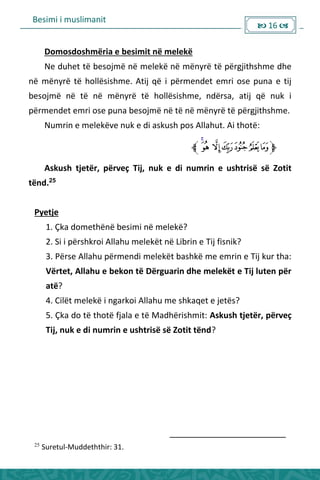 Besimi i muslimanit
 16 
Domosdoshmëria e besimit në melekë
Ne duhet të besojmë në melekë në mënyrë të përgjithshme dhe
në mënyrë të hollësishme. Atij që i përmendet emri ose puna e tij
besojmë në të në mënyrë të hollësishme, ndërsa, atij që nuk i
përmendet emri ose puna besojmë në të në mënyrë të përgjithshme.
Numrin e melekëve nuk e di askush pos Allahut. Ai thotë:
Askush tjetër, përveç Tij, nuk e di numrin e ushtrisë së Zotit
tënd.25
Pyetje
1. Çka domethënë besimi në melekë?
2. Si i përshkroi Allahu melekët në Librin e Tij fisnik?
3. Përse Allahu përmendi melekët bashkë me emrin e Tij kur tha:
Vërtet, Allahu e bekon të Dërguarin dhe melekët e Tij luten për
atë?
4. Cilët melekë i ngarkoi Allahu me shkaqet e jetës?
5. Çka do të thotë fjala e të Madhërishmit: Askush tjetër, përveç
Tij, nuk e di numrin e ushtrisë së Zotit tënd?
25
Suretul-Muddeththir: 31.
 