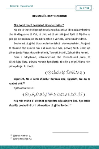 Besimi i muslimanit
 17 
BESIMI NË LIBRAT E ZBRITUR
Çka do të thotë besimi në Librat e zbritur?
Kjo do të thotë të besosh se Allahu u ka zbritur libra pejgamberëve
dhe të dërguarve të Vet, të cilët, në të vërtetë janë fjalë të Tij dhe se
çdo gjë që përmbajnë ata Libra është e vërtetë, udhëzim dhe dritë.
Besimi në të gjithë Librat e zbritur është i domosdoshëm. Ata janë
të shumtë dhe askush nuk e di numrin e tyre, përveç Zotit. Librat që
dihen janë: Fletushkat e Ibrahimit, Teurati, Inxhili, Zeburi dhe Kurani.
Dora e ndryshimit, shtrembërimit dhe zëvendësimit preku të
gjithë këta libra, përveç Kuranit famëlartë, të cilin e mori Allahu nën
përkujdesje. Ai thotë:
Sigurisht, Ne e kemi shpallur Kuranin dhe, sigurisht, Ne do ta
ruajmë atë.26
Gjithashtu thotë:
Atij uk u d t’i af ohet gë jesht a ga as jë a a ë. Kjo është
shpallje prej një të Urti që meriton të gjitha lavdet.27
26
Suretul-Hixhër: 9.
27
Suretu Fussilet: 42.
 