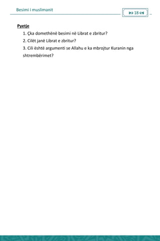Besimi i muslimanit
 18 
Pyetje
1. Çka domethënë besimi në Librat e zbritur?
2. Cilët janë Librat e zbritur?
3. Cili është argumenti se Allahu e ka mbrojtur Kuranin nga
shtrembërimet?
 