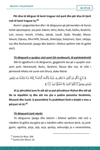 Besimi i muslimanit
 20 
Për disa të dërguar të kemi treguar më parë dhe për disa të tjerë
nuk të kemi treguar ty.29
Numri i pejgamberëve dhe i të dërguarve që përmenden në Kuran
është njëzetepesë, ata janë: Ademi, Idrisi, Nuhu, Hudi, Salihu, Ibrahimi,
Luti, Junusi, Ismaili, Is'haku, Jakubi, Jusufi, Ejubi, Shuajbi, Musai,
Haruni, Eljeseu, Dhul-Kifli, Davudi, Zekerijaja, Sulejmani, Iljasi, Jahjaja,
Isai dhe Muhamedi, (paqja dhe bekimi i Allahut qofshin mbi të gjithë
ata!).
Të dërguarit e quajtur ulul-azmi (të vendosurit, të paluhatshmit)
Më të zgjedhurit e të dërguarve, gjegjësisht ata që u quajtën ulul-
azmi janë: Muhamedi, Nuhu, Ibrahimi, Musai dhe Isai, të cilët i
përmendi Allahu në suren esh-Shura, duke thënë:
‫ﮣ‬
Ai ju përcaktoi juve fe atë që ua pat përcaktuar Nuhut dhe atë që
Ne ta shpallëm ty dhe atë me çka e patëm porositur Ibrahimin,
Musanë dhe Isanë. (I porositëm) Ta praktikoni fenë e drejtë e mos u
përçani në të.30
Të dërguarit janë njerëz
Të dërguarve (paqja dhe bekimi i Allahut qofshin mbi ta!) u
ndodhin të gjitha ato gjëra që u ndodhin edhe njerëzve tjerë, siç janë:
gjumi, ngrënia, pirja, ulja, ecja, qeshja, sëmundja jo e neveritshme,
29
Suretu En-Nisa: 164.
30
Suretu Esh-Shura: 13.
 