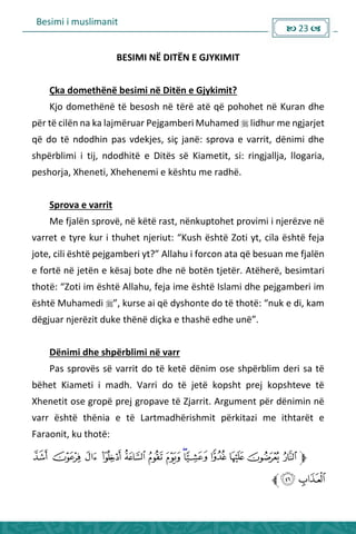 Besimi i muslimanit
 23 
BESIMI NË DITËN E GJYKIMIT
Çka domethënë besimi në Ditën e Gjykimit?
Kjo domethënë të besosh në tërë atë që pohohet në Kuran dhe
për të cilën na ka lajmëruar Pejgamberi Muhamed  lidhur me ngjarjet
që do të ndodhin pas vdekjes, siç janë: sprova e varrit, dënimi dhe
shpërblimi i tij, ndodhitë e Ditës së Kiametit, si: ringjallja, llogaria,
peshorja, Xheneti, Xhehenemi e kështu me radhë.
Sprova e varrit
Me fjalën sprovë, në këtë rast, nënkuptohet provimi i njerëzve në
va et e ty e ku i thuhet je iut: Kush është )oti yt, ila është feja
jote, ili është pejga e i yt? Allahu i fo o ata ë esua e fjalë
e fortë në jetën e kësaj bote dhe në botën tjetër. Atëherë, besimtari
thotë: )oti i është Allahu, feja i e është Isla i dhe pejga e i i
është Muhamedi  , ku se ai ë dysho te do të thotë: uk e di, ka
dëgjua je ëzit duke thë ë diçka e thashë edhe u ë .
Dënimi dhe shpërblimi në varr
Pas sprovës së varrit do të ketë dënim ose shpërblim deri sa të
bëhet Kiameti i madh. Varri do të jetë kopsht prej kopshteve të
Xhenetit ose gropë prej gropave të Zjarrit. Argument për dënimin në
varr është thënia e të Lartmadhërishmit përkitazi me ithtarët e
Faraonit, ku thotë:
 