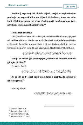 Besimi i muslimanit
 25 
Peshimi (i veprave), atë ditë do të jetë i drejtë. Ata që u rëndon
peshorja me vepra të mira, do të jenë të shpëtuar; kurse ata që e
kanë të lehtë peshoren me vepra të mira, do të humbin veten e tyre,
për shkak se mohuan shpalljet Tona.35
Fletushkat e veprave
Këto janë fletushkat, që i shkruajnë melekët në këtë dunja, që janë
përcjellës e shënues të nderuar, e të cilat do të shpërndahen në Ditën
e Gjykimit. Besimtari e merr librin e tij me dorën e djathtë, ndërsa
krimineli me dorën e majtë ose pas shpine. I Lartmadhërishmi thotë:
Mbi ju ka rojtarë (që ju vëzhgojnë), shënues të nderuar, që dinë
gjithçka që bëni.36
Po ashtu thotë:
Ai, të ilit do t’i jepet li i i tij ë do ë e djathtë, do ta ketë të
lehtë llogarinë.37
Mandej, thotë:
35
Suretul-A'raf: 8, 9.
36
Suretul-Infitar: 10-12.
37
Suretul-Inshikak: 7,8.
38
Suretul-Inshikak: 10,11.
 