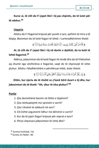 Besimi i muslimanit
 26 
Ku se ai, të ilit do t’i jepet li i i tij pas shpi ës, do të lutet pë
të vdekur.38
Llogaria
Allahu do t'i llogarisë krijesat për punët e tyre, qofshin të mira a të
këqija. Besimtari do të ketë llogari të lehtë. I Lartmadhërishmi thotë:
Ai, të ilit do t’i jepet li i i tij ë do ë e djathtë, do ta ketë të
lehtë llogarinë.39
Ndërsa, jobesimtari do të ketë llogari të rëndë dhe do të frikësohet
aq shumë nga vështirësia e llogarisë, saqë do të shpresojë të ishte
pluhur. Allahu i Madhërishëm e përshkruan këtë, duke thënë:
Ditën, ku je iu do të shohë se ç’ka ë ë ë dua t e tij dhe, ku
jo esi ta i do të thotë: Ah, siku të isha pluhu ! 40
Pyetje
1. Çka domethënë besimi në Ditën e Gjykimit?
2. Çka nënkuptojmë me sprovën e varrit?
3. Çka i thuhet të vdekurit në varr?
4. Cili është argumenti lidhur me dënimin e varrit?
5. Kur do të japin llogari krijesat për veprat e tyre?
6. Përse shpreson jobesimtari të ishte dhe?
39
Suretul-Inshikak: 7,8.
40
Suretu En-Nebe': 40.
 