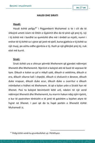 Besimi i muslimanit
 27 
HAUDI DHE SIRATI
Haudi:
Haudi është pellgu41
i Pejgamberit Muhamed  te i cili do të
shkojnë umeti islam në Ditën e Gjykimit dhe do të pinë ujë prej tij. Uji
i tij është më i bardhë se qumështi dhe më i ëmbël se mjalti, numri i
enëve të tij është sa i yjeve që janë në qiell, kurse gjatësia e tij është sa
një muaj, po ashtu edhe gjerësia e tij. Kush pi një gllënjkë prej tij, nuk
etet më kurrë.
Sirati:
Sirati është ura e shtruar përmbi Xhehenem që gjendet ndërmjet
Xhenetit dhe Xhehenemit. Njerëzit e kalojnë atë në bazë të veprave të
tyre. Dikush e kalon sa çel e mbyll sytë, dikush si vetëtima, dikush si
era, dikush sikurse kali i shpejtë, dikush si shaluesit e deveve, dikush
duke vrapuar, dikush duke ecur, dikush duke u zvarritur e dikush
rrëmbehet e hidhet në Xhehenem. Ai që e kalon urën e Siratit hyn në
Xhenet. Pasi ta kalojnë besimtarët këtë urë, ndalen në një vend
ndërmjet Xhenetit dhe Xhehenemit, ku marrin hakun ndaj njëri-tjetrit,
e kur të pastrohen tërësisht e të jenë të gatshëm u lejohet atyre të
hyjnë në Xhenet. I pari që do ta hapë portën e Xhenetit është
Muhamedi .
41
Pellg është vendi ku grumbullohet uji. Përkthyesi.
 