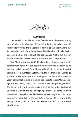Besimi i muslimanit
 1 
PARATHËNIE
Lavdërimi i takon Allahut. Atë e falënderojmë dhe vetëm prej Tij
ndihmë dhe falje kërkojmë. Kërkojmë mbrojtje te Allahu prej të
këqijave të vetvetes dhe të veprave tona! Atë që e udhëzon Allahu nuk
ka kush që e humb dhe atë që Allahu e lë në humbje nuk ka kush që e
udhëzon. Dëshmojmë se askush dhe asgjë përveç Allahut nuk meriton
të adhurohet dhe se Muhamedi  është robi dhe i Dërguari i Tij.
Li i Besi i i Musli a it , të ili e ke i ë duar, është tejet i
rëndësishëm, ngase flet për besimin në njëshmërinë e Allahut që në
arabisht quhet teuhid. Teuhid domethënë që të gjitha ibadetet
adhu i et t’ia kushtoj ë vetë Allahut të Madhë ishë . Kushdo ë
e lexon Kuranin dhe Sunetin e të Dërguarit të Allahut, Muhamedit 
vëren qartë madhështinë e teuhidit, për shkak të të cilit Allahu i krijoi
njerëzit dhe xhinët, i zbriti Librat e shenjtë dhe i dërgoi pejgamberët.
Madje, suksesi dhe lumturia e vërtetë në të dy botët qëndron në
jetësimin e teuhidit dhe në shmangie nga shirku, i cili është i kundërt
me teuhidin dhe njëherazi mëkati më i madh në përgjithësi. Kushdo që
vdes duke i bërë Zotit shirk, pra duke adhuruar dikë a diçka tjetër
përveç Allahut, do të futet në Xhehenem, ku do të mbetet
përgjithmonë.
 