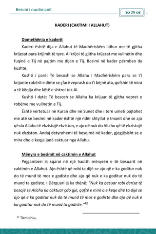 Besimi i muslimanit
 29 
KADERI (CAKTIMI I ALLAHUT)
Domethënia e kaderit
Kaderi është dija e Allahut të Madhërishëm lidhur me të gjitha
krijesat para krijimit të tyre. Ai krijoi të gjitha krijesat me vullnetin dhe
fuqinë e Tij në pajtim me dijen e Tij. Besimi në kader përmban dy
kushte:
Kushti i parë: Të besosh se Allahu i Madhërishëm para se t'i
krijonte robërit e dinte se çfarë veprash do t'i bëjnë ata, qofshin të mira
a të këqija dhe këtë e shkroi tek Ai.
Kushti i dytë: Të besosh se Allahu ka krijuar të gjitha veprat e
robërve me vullnetin e Tij.
Është vërtetuar në Kuran dhe në Sunet dhe i tërë umeti pajtohet
me atë se besimi në kader është një ndër shtyllat e Imanit dhe se ajo
që do Allahu të ekzistojëekziston, e ajo që nuk do Allahu që të ekzistojë
nuk ekziston. Andaj detyrohemi të besojmë në kader, gjegjësisht se e
mira dhe e keqja janë caktuar nga Allahu.
Mënyra e besimit në caktimin e Allahut
Pejgamberi  sqaroi në një hadith mënyrën e të besuarit në
caktimin e Allahut. Ajo është që robi ta dijë se ajo që e ka goditur nuk
do të mund të mos e godiste dhe ajo që nuk e ka goditur nuk do të
mund ta godiste. I Dërguari  ka thënë: "Nuk ka besuar robi derisa të
besojë se Allahu ka caktuar çdo gjë, qoftë e mirë a e keqe dhe ta dijë se
ajo që e ka goditur nuk do të mund të mos e godiste dhe ajo që nuk e
ka goditur nuk do të mund ta godiste."42
42
Tirmidhiu.
 
