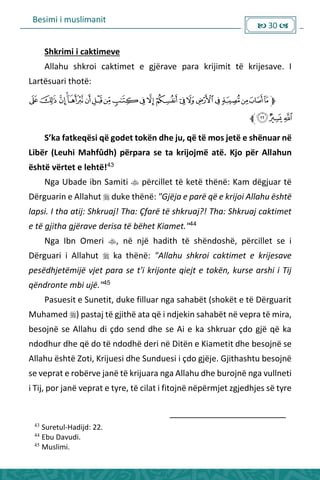 Besimi i muslimanit
 30 
Shkrimi i caktimeve
Allahu shkroi caktimet e gjërave para krijimit të krijesave. I
Lartësuari thotë:
“’ka fatke ësi ë godet tokë dhe ju, ë të os jetë e shë ua ë
Libër (Leuhi Mahfûdh) përpara se ta krijojmë atë. Kjo për Allahun
është vërtet e lehtë!43
Nga Ubade ibn Samiti  përcillet të ketë thënë: Kam dëgjuar të
Dërguarin e Allahut  duke thënë: "Gjëja e parë që e krijoi Allahu është
lapsi. I tha atij: Shkruaj! Tha: Çfarë të shkruaj?! Tha: Shkruaj caktimet
e të gjitha gjërave derisa të bëhet Kiamet."44
Nga Ibn Omeri , në një hadith të shëndoshë, përcillet se i
Dërguari i Allahut  ka thënë: "Allahu shkroi caktimet e krijesave
pesëdhjetëmijë vjet para se t'i krijonte qiejt e tokën, kurse arshi i Tij
qëndronte mbi ujë."45
Pasuesit e Sunetit, duke filluar nga sahabët (shokët e të Dërguarit
Muhamed ) pastaj të gjithë ata që i ndjekin sahabët në vepra të mira,
besojnë se Allahu di çdo send dhe se Ai e ka shkruar çdo gjë që ka
ndodhur dhe që do të ndodhë deri në Ditën e Kiametit dhe besojnë se
Allahu është Zoti, Krijuesi dhe Sunduesi i çdo gjëje. Gjithashtu besojnë
se veprat e robërve janë të krijuara nga Allahu dhe burojnë nga vullneti
i Tij, por janë veprat e tyre, të cilat i fitojnë nëpërmjet zgjedhjes së tyre
43
Suretul-Hadijd: 22.
44
Ebu Davudi.
45
Muslimi.
 