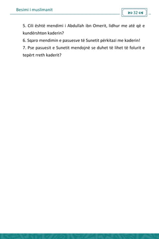 Besimi i muslimanit
 32 
5. Cili është mendimi i Abdullah ibn Omerit, lidhur me atë që e
kundërshton kaderin?
6. Sqaro mendimin e pasuesve të Sunetit përkitazi me kaderin!
7. Pse pasuesit e Sunetit mendojnë se duhet të lihet të folurit e
tepërt rreth kaderit?
 
