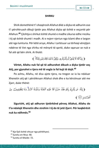 Besimi i muslimanit
 33 
SHIRKU
“hi k do ethë ë t’i shoqërosh Allahut dikë a diçka në adhurim ose
t’i pë shk uash dikujt tjetë pos Allahut diçka ë është e veça të pë
Allahun.48
Çështja e shirkut është shumë e madhe sikurse edhe rreziku
i tij që është shumë i madh. Ai e nxjerr njeriun nga Islami dhe e largon
atë nga lumturia. Për këtë arsye, Allahu i Lartësuar ua tërhoqi vërejtjen
robërve të Vet nga shirku në mënyrë të qartë, duke sqaruar se nuk e
fal atë që bën shirk. Ai thotë:
Vërtet, Allahu nuk fal që të adhurohet dikush a diçka tjetër veç
Atij, por gjynahet e tjera më të vogla ia fal kujt të dojë.49
Po ashtu, Allahu, në disa ajete tjera, na tregon se ia ka ndaluar
Xhenetin atij që i përshkruan Allahut shok dhe e ka kërcënuar atë me
Zjarr, duke thënë:
Sigurisht, atij që adhuron tjetërkënd përveç Allahut, Allahu do
t’ia dalojë Xhenetin dhe strehim i tij do të jetë Zjarri. Për keqbërësit
nuk ka ndihmës.50
48
Kjo fjali është shtuar nga përkthyesi.
49
Suretu en-Nisa: 48.
50
Suretu el-Maide: 72.
 
