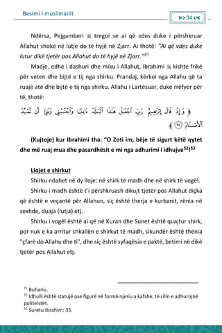 Besimi i muslimanit
 34 
Ndërsa, Pejgamberi  tregoi se ai që vdes duke i përshkruar
Allahut shokë në lutje do të hyjë në Zjarr. Ai thotë: "Ai që vdes duke
lutur dikë tjetër pos Allahut do të hyjë në Zjarr."51
Madje, edhe i dashuri dhe miku i Allahut, Ibrahimi  kishte frikë
për veten dhe bijtë e tij nga shirku. Prandaj, kërkoi nga Allahu që ta
ruajë atë dhe bijtë e tij nga shirku. Allahu i Lartësuar, duke rrëfyer për
të, thotë:
Kujtoje ku I ahi i tha: O )oti i , ëje të sigu t këtë ytet
dhe më ruaj mua dhe pasardhësit e mi nga adhurimi i idhujve52
!53
Llojet e shirkut
Shirku ndahet në dy lloje: në shirk të madh dhe në shirk të vogël.
Shirku i adh është t’i pë shk uash dikujt tjetë pos Allahut diçka
që është e veçantë për Allahun, siç është therja e kurbanit, rënia në
sexhde, duaja (lutja) etj.
Shirku i vogël është ai që në Kuran dhe Sunet është quajtur shirk,
por nuk e ka arritur shkallën e shirkut të madh, sikundër është thënia
"çfarë do Allahu dhe ti", dhe siç është syfaqësia e paktë, betimi në dikë
tjetër pos Allahut etj.
51
Buhariu.
52
Idhulli është statujë ose figurë në formë njeriu a kafshe, të cilin e adhurojnë
politeistët.
53
Suretu Ibrahim: 35.
 