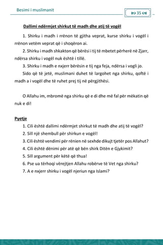 Besimi i muslimanit
 35 
Dallimi ndërmjet shirkut të madh dhe atij të vogël
1. Shirku i madh i rrënon të gjitha veprat, kurse shirku i vogël i
rrënon vetëm veprat që i shoqëron ai.
2. Shirku i madh shkakton që bërësi i tij të mbetet përherë në Zjarr,
ndërsa shirku i vogël nuk është i tillë.
3. Shirku i madh e nxjerr bërësin e tij nga feja, ndërsa i vogli jo.
Sido që të jetë, muslimani duhet të largohet nga shirku, qoftë i
madh a i vogël dhe të ruhet prej tij në përgjithësi.
O Allahu im, mbromë nga shirku që e di dhe më fal për mëkatin që
nuk e di!
Pyetje
1. Cili është dallimi ndërmjet shirkut të madh dhe atij të vogël?
2. Sill një shembull për shirkun e vogël!
3. Cili është vendimi për rënien në sexhde dikujt tjetër pos Allahut?
4. Cili është dënimi për atë që bën shirk Ditën e Gjykimit?
5. Sill argument për këtë që thua!
6. Pse ua tërhoqi vërejtjen Allahu robërve të Vet nga shirku?
7. A e nxjerr shirku i vogël njeriun nga Islami?
 