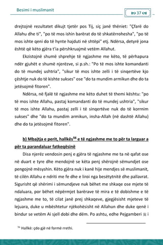 Besimi i muslimanit
 37 
drejtojnë rezultatet dikujt tjetër pos Tij, siç janë thëniet: "Çfarë do
Allahu dhe ti", "po të mos ishin barërat do të shkatërrohesha", "po të
mos ishte qeni do të hynte hajduti në shtëpi" etj. Ndërsa, detyrë jona
është që këto gjëra t'ia përshkruajmë vetëm Allahut.
Ekzistojnë shumë shprehje të ngjashme me këto, të përhapura
ndër gjuhët e shumë njerëzve, si p.sh.: "Po të mos ishte komandanti
do të mundej ushtria", "sikur të mos ishte zelli i të sinqertëve kjo
çështje nuk do të kishte sukses" ose "do ta mundim armikun dhe do ta
jetësojmë fitoren".
Ndërsa, në fjalë të ngjashme me këto duhet të themi kështu: "po
të mos ishte Allahu, pastaj komandanti do të mundej ushtria", "sikur
të mos ishte Allahu, pastaj zelli i të sinqertëve nuk do të korrnim
sukses" dhe "do ta mundim armikun, insha-Allah (në dashtë Allahu)
dhe do ta jetësojmë fitoren".
b) Mbajtja e perit, hallkës56
e të ngjashme me to për ta larguar a
për ta parandaluar fatkeqësinë
Disa njerëz vendosin penj e gjëra të ngjashme me ta në qafat ose
në duart e tyre dhe mendojnë se këta penj shërojnë sëmundjet ose
pengojnë mësyshin. Këto gjëra nuk i kanë hije mendjes së muslimanit,
të cilën Allahu e ndriti me fe dhe e liroi nga besëtytnitë dhe pallavrat.
Sigurisht që shërimi i sëmundjeve nuk bëhet me shkaqe ose mjete të
ndaluara, por bëhet nëpërmjet barërave të mira e të dobishme e të
ngjashme me to, të cilat janë prej shkaqeve, gjegjësisht mjeteve të
lejuara, duke u mbështetur njëkohësisht në Allahun dhe duke qenë i
bindur se vetëm Ai sjell dobi dhe dëm. Po ashtu, edhe Pejgamberi  i
56
Hallkë: çdo gjë në formë rrethi.
 