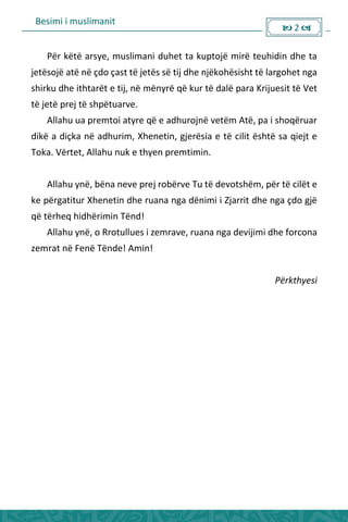 Besimi i muslimanit
 2 
Për këtë arsye, muslimani duhet ta kuptojë mirë teuhidin dhe ta
jetësojë atë në çdo çast të jetës së tij dhe njëkohësisht të largohet nga
shirku dhe ithtarët e tij, në mënyrë që kur të dalë para Krijuesit të Vet
të jetë prej të shpëtuarve.
Allahu ua premtoi atyre që e adhurojnë vetëm Atë, pa i shoqëruar
dikë a diçka në adhurim, Xhenetin, gjerësia e të cilit është sa qiejt e
Toka. Vërtet, Allahu nuk e thyen premtimin.
Allahu ynë, bëna neve prej robërve Tu të devotshëm, për të cilët e
ke përgatitur Xhenetin dhe ruana nga dënimi i Zjarrit dhe nga çdo gjë
që tërheq hidhërimin Tënd!
Allahu ynë, o Rrotullues i zemrave, ruana nga devijimi dhe forcona
zemrat në Fenë Tënde! Amin!
Përkthyesi
 