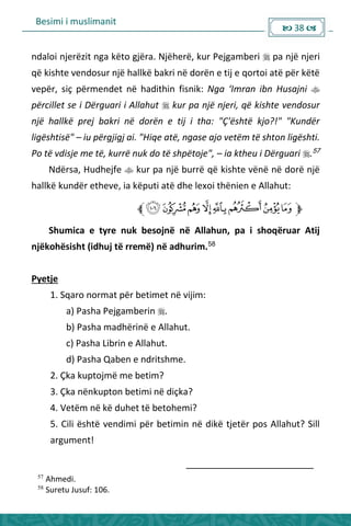 Besimi i muslimanit
 38 
ndaloi njerëzit nga këto gjëra. Njëherë, kur Pejgamberi  pa një njeri
që kishte vendosur një hallkë bakri në dorën e tij e qortoi atë për këtë
vepër, siç përmendet në hadithin fisnik: Nga ‘I ra ib Husaj i 
përcillet se i Dërguari i Allahut  kur pa një njeri, që kishte vendosur
një hallkë prej bakri në dorën e tij i tha: "Ç'është kjo?!" "Kundër
ligështisë" – iu përgjigj ai. "Hiqe atë, ngase ajo vetëm të shton ligështi.
Po të vdisje me të, kurrë nuk do të shpëtoje", – ia ktheu i Dërguari .57
Ndërsa, Hudhejfe  kur pa një burrë që kishte vënë në dorë një
hallkë kundër etheve, ia këputi atë dhe lexoi thënien e Allahut:
Shumica e tyre nuk besojnë në Allahun, pa i shoqëruar Atij
njëkohësisht (idhuj të rremë) në adhurim.58
Pyetje
1. Sqaro normat për betimet në vijim:
a) Pasha Pejgamberin .
b) Pasha madhërinë e Allahut.
c) Pasha Librin e Allahut.
d) Pasha Qaben e ndritshme.
2. Çka kuptojmë me betim?
3. Çka nënkupton betimi në diçka?
4. Vetëm në kë duhet të betohemi?
5. Cili është vendimi për betimin në dikë tjetër pos Allahut? Sill
argument!
57
Ahmedi.
58
Suretu Jusuf: 106.
 