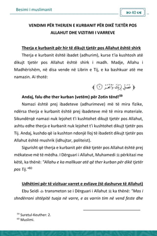Besimi i muslimanit
 40 
VENDIMI PËR THERJEN E KURBANIT PËR DIKË TJETËR POS
ALLAHUT DHE VIZITIMI I VARREVE
Therja e kurbanit për hir të dikujt tjetër pos Allahut është shirk
Therja e kurbanit është ibadet (adhurim), kurse t'ia kushtosh atë
dikujt tjetër pos Allahut është shirk i madh. Madje, Allahu i
Madhërishëm, në disa vende në Librin e Tij, e ka bashkuar atë me
namazin. Ai thotë:
Andaj, falu dhe ther kurban (vetëm) për Zotin tënd!59
Namazi është prej ibadeteve (adhurimeve) më të mira fizike,
ndërsa therja e kurbanit është prej ibadeteve më të mira materiale.
Sikundërqë namazi nuk lejohet t'i kushtohet dikujt tjetër pos Allahut,
ashtu edhe therja e kurbanit nuk lejohet t'i kushtohet dikujt tjetër pos
Tij. Andaj, kushdo që ia kushton ndonjë lloj të ibadetit dikujt tjetër pos
Allahut është mushrik (idhujtar, politeist).
Sigurisht që therja e kurbanit për dikë tjetër pos Allahut është prej
mëkateve më të mëdha. I Dërguari i Allahut, Muhamedi  përkitazi me
këtë, ka thënë: "Allahu e ka mallkuar atë që ther kurban për dikë tjetër
pos Tij."60
Udhëtimi për të vizituar varret e evliave (të dashurve të Allahut)
Ebu Seidi  transmeton se i Dërguari i Allahut  ka thënë: "Mos i
shndërroni shtëpitë tuaja në varre, e as varrin tim në vend feste dhe
59
Suretul-Keuther: 2.
60
Muslimi.
 