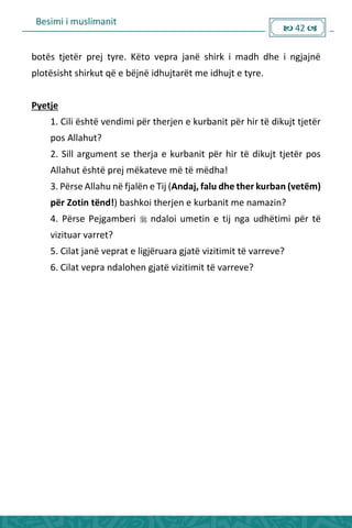 Besimi i muslimanit
 42 
botës tjetër prej tyre. Këto vepra janë shirk i madh dhe i ngjajnë
plotësisht shirkut që e bëjnë idhujtarët me idhujt e tyre.
Pyetje
1. Cili është vendimi për therjen e kurbanit për hir të dikujt tjetër
pos Allahut?
2. Sill argument se therja e kurbanit për hir të dikujt tjetër pos
Allahut është prej mëkateve më të mëdha!
3. Përse Allahu në fjalën e Tij (Andaj, falu dhe ther kurban (vetëm)
për Zotin tënd!) bashkoi therjen e kurbanit me namazin?
4. Përse Pejgamberi  ndaloi umetin e tij nga udhëtimi për të
vizituar varret?
5. Cilat janë veprat e ligjëruara gjatë vizitimit të varreve?
6. Cilat vepra ndalohen gjatë vizitimit të varreve?
 