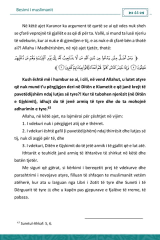 Besimi i muslimanit
 44 
Në këtë ajet Kuranor ka argument të qartë se ai që vdes nuk sheh
se çfarë veprojnë të gjallët e as që di për ta. Vallë, si mund ta lusë njeriu
të vdekurin, kur ai nuk e di gjendjen e tij, e as nuk e di çfarë bën a thotë
ai?! Allahu i Madhërishëm, në një ajet tjetër, thotë:
Kush është më i humbur se ai, i cili, në vend Allahut, u lutet atyre
ë uk u d t’u pë gjigje de i ë Ditë e Kia etit e ë ja ë k ejt të
pavetëdijshëm ndaj lutjes së tyre?! Kur të tubohen njerëzit (në Ditën
e Gjykimit), idhujt do të jenë armiq të tyre dhe do ta mohojnë
adhurimin e tyre.63
Allahu, në këtë ajet, na lajmëroi për çështjet në vijim:
1. I vdekuri nuk i përgjigjet atij që e thërret.
2. I vdekuri është gafil (i pavetëdijshëm) ndaj thirrësit dhe lutjes së
tij, nuk di asgjë për të, dhe
3. I vdekuri, Ditën e Gjykimit do të jetë armik i të gjallit që e lut atë.
Ithtarët e teuhidit janë armiq të ithtarëve të shirkut në këtë dhe
botën tjetër.
Me siguri që gjërat, si kërkimi i bereqetit prej të vdekurve dhe
parashtrimi i nevojave atyre, filluan të shfaqen te muslimanët vetëm
atëherë, kur ata u larguan nga Libri i Zotit të tyre dhe Suneti i të
Dërguarit të tyre  dhe u kapën pas gjepurave e fjalëve të rreme, të
pabaza.
63
Suretul-Ahkaf: 5, 6.
 