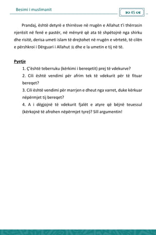 Besimi i muslimanit
 45 
Prandaj, është detyrë e thirrësve në rrugën e Allahut t'i thërrasin
njerëzit në fenë e pastër, në mënyrë që ata të shpëtojnë nga shirku
dhe risitë, derisa umeti islam të drejtohet në rrugën e vërtetë, të cilën
e përshkroi i Dërguari i Allahut  dhe e la umetin e tij në të.
Pyetje
1. Ç’është te e uku kë ki i i e e etit p ej të vdeku ve?
2. Cili është vendimi për afrim tek të vdekurit për të fituar
bereqet?
3. Cili është vendimi për marrjen e dheut nga varret, duke kërkuar
nëpërmjet tij bereqet?
4. A i dëgjojnë të vdekurit fjalët e atyre që bëjnë teuessul
(kërkojnë të afrohen nëpërmjet tyre)? Sill argumentin!
 