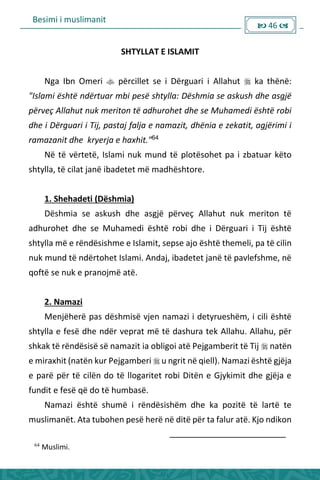 Besimi i muslimanit
 46 
SHTYLLAT E ISLAMIT
Nga Ibn Omeri  përcillet se i Dërguari i Allahut  ka thënë:
"Islami është ndërtuar mbi pesë shtylla: Dëshmia se askush dhe asgjë
përveç Allahut nuk meriton të adhurohet dhe se Muhamedi është robi
dhe i Dërguari i Tij, pastaj falja e namazit, dhënia e zekatit, agjërimi i
ramazanit dhe kryerja e haxhit."64
Në të vërtetë, Islami nuk mund të plotësohet pa i zbatuar këto
shtylla, të cilat janë ibadetet më madhështore.
1. Shehadeti (Dëshmia)
Dëshmia se askush dhe asgjë përveç Allahut nuk meriton të
adhurohet dhe se Muhamedi është robi dhe i Dërguari i Tij është
shtylla më e rëndësishme e Islamit, sepse ajo është themeli, pa të cilin
nuk mund të ndërtohet Islami. Andaj, ibadetet janë të pavlefshme, në
qoftë se nuk e pranojmë atë.
2. Namazi
Menjëherë pas dëshmisë vjen namazi i detyrueshëm, i cili është
shtylla e fesë dhe ndër veprat më të dashura tek Allahu. Allahu, për
shkak të rëndësisë së namazit ia obligoi atë Pejgamberit të Tij  natën
e miraxhit (natën kur Pejgamberi  u ngrit në qiell). Namazi është gjëja
e parë për të cilën do të llogaritet robi Ditën e Gjykimit dhe gjëja e
fundit e fesë që do të humbasë.
Namazi është shumë i rëndësishëm dhe ka pozitë të lartë te
muslimanët. Ata tubohen pesë herë në ditë për ta falur atë. Kjo ndikon
64
Muslimi.
 