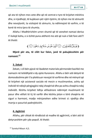 Besimi i muslimanit
 47 
që ata të njihen mes vete dhe që në zemrat e tyre të krijohet mëshira
dhe, si rrjedhojë, të kujdesen për njëri-tjetrin, të njihen me të sëmurët
dhe nevojtarët, ta vizitojnë të sëmurin, ta ndihmojnë të varfrin, e të
kenë të mira tjera të shumta.
Allahu i Madhërishëm urren shumë që të vonohet namazi derisa
t'i kalojë koha, e si është puna atëherë me atë që nuk e falë fare atë?!
Ai thotë:
Mjerë për ata, të cilët kur falen, janë të pakujdesshëm për
namazet.65
3. Zekati
Zekati, i cili bën pjesë në ibadetet materiale përmendet bashkë me
namazin në tetëdhjetë e dy ajete Kuranore. Allahu e bëri atë detyrë të
domosdoshme për t'ia plotësuar nevojat të varfërve dhe në mënyrë që
të krijohet një asistencë sociale në mesin e muslimanëve, ashtu që
individi të ndiejë përgjegjësi ndaj shoqërisë dhe po ashtu shoqëria ndaj
individit. Kështu krijohet lidhja vëllazërore ndërmjet muslimanit të
pasur dhe vëllait të tij të varfër dhe kështu jeton e tërë shoqëria në
siguri e harmoni, madje mënjanohen edhe krimet si: vjedhja dhe
marrja e pasurisë padrejtësisht.
4. Agjërimi
Allahu, për shkak të rëndësisë së madhe të agjërimit, e bëri atë të
detyrueshëm për çdo popull. Ai thotë:
65
Suretul-Maun: 4,5.
 