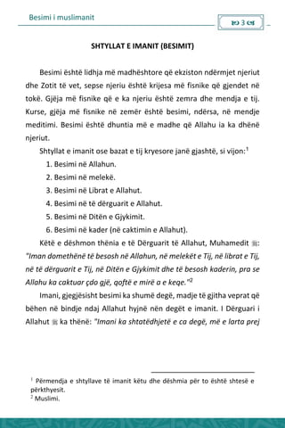 Besimi i muslimanit
 3 
SHTYLLAT E IMANIT (BESIMIT)
Besimi është lidhja më madhështore që ekziston ndërmjet njeriut
dhe Zotit të vet, sepse njeriu është krijesa më fisnike që gjendet në
tokë. Gjëja më fisnike që e ka njeriu është zemra dhe mendja e tij.
Kurse, gjëja më fisnike në zemër është besimi, ndërsa, në mendje
meditimi. Besimi është dhuntia më e madhe që Allahu ia ka dhënë
njeriut.
Shtyllat e imanit ose bazat e tij kryesore janë gjashtë, si vijon:1
1. Besimi në Allahun.
2. Besimi në melekë.
3. Besimi në Librat e Allahut.
4. Besimi në të dërguarit e Allahut.
5. Besimi në Ditën e Gjykimit.
6. Besimi në kader (në caktimin e Allahut).
Këtë e dëshmon thënia e të Dërguarit të Allahut, Muhamedit :
"Iman domethënë të besosh në Allahun, në melekët e Tij, në librat e Tij,
në të dërguarit e Tij, në Ditën e Gjykimit dhe të besosh kaderin, pra se
Allahu ka caktuar çdo gjë, qoftë e mirë a e keqe."2
Imani, gjegjësisht besimi ka shumë degë, madje të gjitha veprat që
bëhen në bindje ndaj Allahut hyjnë nën degët e imanit. I Dërguari i
Allahut  ka thënë: "Imani ka shtatëdhjetë e ca degë, më e larta prej
1
Përmendja e shtyllave të imanit këtu dhe dëshmia për to është shtesë e
përkthyesit.
2
Muslimi.
 