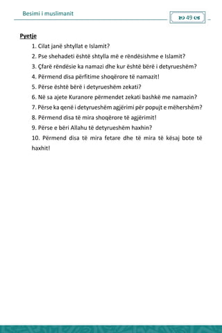 Besimi i muslimanit
 49 
Pyetje
1. Cilat janë shtyllat e Islamit?
2. Pse shehadeti është shtylla më e rëndësishme e Islamit?
3. Çfarë rëndësie ka namazi dhe kur është bërë i detyrueshëm?
4. Përmend disa përfitime shoqërore të namazit!
5. Përse është bërë i detyrueshëm zekati?
6. Në sa ajete Kuranore përmendet zekati bashkë me namazin?
7. Përse ka qenë i detyrueshëm agjërimi për popujt e mëhershëm?
8. Përmend disa të mira shoqërore të agjërimit!
9. Përse e bëri Allahu të detyrueshëm haxhin?
10. Përmend disa të mira fetare dhe të mira të kësaj bote të
haxhit!
 