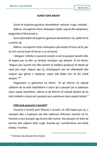 Besimi i muslimanit
 50 
SUNETI DHE BIDATI
Sunet në kuptimin gjuhësor domethënë: mënyrë, rrugë, metodë.
Ndërsa, në kuptimin fetar nënkupton fjalët, veprat dhe pëlqimet e
pejgamberit Muhamed .
Kurse fjala bidat në kuptimin gjuhësor domethënë: risi, qoftë në fe
a jashtë saj.
Ndërsa, në kuptimin fetar nënkupton çdo ibadet të futur në fe, për
të cilin nuk ka bazë në Kuran e as në Sunet.
I dërguari i Allahut  porositi umetin e vet ta pasojnë Sunetin dhe
të kapen pas tij dhe ua tërhoqi vërejtjen nga bidatet. Ai ka thënë:
"Kapuni pas Sunetit tim dhe Sunetit të kalifëve (prijësve) të drejtë që
vijnë pas meje. Kapuni pas tij, shtrëngojeni atë me dhëmballë dhe
ruajuni nga gjërat e shpikura, sepse çdo bidat (risi në fe) është
devijim."67
Pejgamberi  gjithashtu ka thënë: "Ai që thërret në ndonjë
udhëzim do ta ketë shpërblimin e atyre që e pasojnë pa iu pakësuar
atyre aspak shpërblimi, ndërsa ai që thërret në ndonjë devijim do ta
ketë mëkatin e atyre që e pasojnë pa iu pakësuar atyre aspak mëkati."
Cilët janë pasuesit e Sunetit?
Pasuesit e Sunetit janë ithtarët e Sunetit, të cilët kapen pas tij, e
mësojnë dhe e kuptojnë atë dhe njëherazi thërrasin njerëzit në të.
Parimet e tyre burojnë nga Kurani dhe Suneti. Ata besojnë në këto dy
burime dhe ndjekin këtë rrugë. Kushdo që i kundërshton ata është
bidatçi i humbur.
67
Ahmedi, Ebu Davudi dhe të tjerë.
 