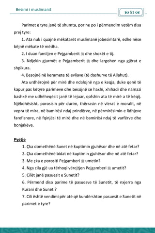 Besimi i muslimanit
 51 
Parimet e tyre janë të shumta, por ne po i përmendim vetëm disa
prej tyre:
1. Ata nuk i quajnë mëkatarët muslimanë jobesimtarë, edhe nëse
bëjnë mëkate të mëdha.
2. I duan familjen e Pejgamberit  dhe shokët e tij.
3. Ndjekin gjurmët e Pejgamberit  dhe largohen nga gjërat e
shpikura.
4. Besojnë në keramete të evliave (të dashurve të Allahut).
Ata urdhërojnë për mirë dhe ndalojnë nga e keqja, duke qenë të
kapur pas këtyre parimeve dhe besojnë se haxhi, xhihadi dhe namazi
bashkë me udhëheqësit janë të lejuar, qofshin ata të mirë a të këqij.
Njëkohësisht, porosisin për durim, thërrasin në vlerat e moralit, në
vepra të mira, në bamirësi ndaj prindërve, në përmirësimin e lidhjeve
farefisnore, në fqinjësi të mirë dhe në bamirësi ndaj të varfërve dhe
bonjakëve.
Pyetje
1. Çka domethënë Sunet në kuptimin gjuhësor dhe në atë fetar?
2. Çka domethënë bidat në kuptimin gjuhësor dhe në atë fetar?
3. Me çka e porositi Pejgamberi  umetin?
4. Nga cila gjë ua tërhoqi vërejtjen Pejgamberi  umetit?
5. Cilët janë pasuesit e Sunetit?
6. Përmend disa parime të pasuesve të Sunetit, të nxjerra nga
Kurani dhe Suneti?
7. Cili është vendimi për atë që kundërshton pasuesit e Sunetit në
parimet e tyre?
 