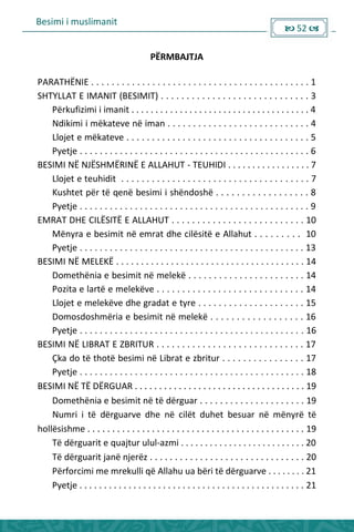 Besimi i muslimanit
 52 
PËRMBAJTJA
PARATHËNIE . . . . . . . . . . . . . . . . . . . . . . . . . . . . . . . . . . . . . . . . . . . 1
SHTYLLAT E IMANIT (BESIMIT) . . . . . . . . . . . . . . . . . . . . . . . . . . . . . 3
___Përkufizimi i imanit . . . . . . . . . . . . . . . . . . . . . . . . . . . . . . . . . . . . . 4
___Ndikimi i mëkateve në iman . . . . . . . . . . . . . . . . . . . . . . . . . . . . 4
___Llojet e mëkateve . . . . . . . . . . . . . . . . . . . . . . . . . . . . . . . . . . . . 5
___Pyetje . . . . . . . . . . . . . . . . . . . . . . . . . . . . . . . . . . . . . . . . . . . . . . 6
BESIMI NË NJËSHMËRINË E ALLAHUT - TEUHIDI . . . . . . . . . . . . . . . . . 7
___Llojet e teuhidit . . . . . . . . . . . . . . . . . . . . . . . . . . . . . . . . . . . . . 7
___Kushtet për të qenë besimi i shëndoshë . . . . . . . . . . . . . . . . . . 8
___Pyetje . . . . . . . . . . . . . . . . . . . . . . . . . . . . . . . . . . . . . . . . . . . . . . 9
EMRAT DHE CILËSITË E ALLAHUT . . . . . . . . . . . . . . . . . . . . . . . . . . 10
___Mënyra e besimit në emrat dhe cilësitë e Allahut . . . . . . . . . 10
___Pyetje . . . . . . . . . . . . . . . . . . . . . . . . . . . . . . . . . . . . . . . . . . . . . 13
BESIMI NË MELEKË . . . . . . . . . . . . . . . . . . . . . . . . . . . . . . . . . . . . . . 14
___Domethënia e besimit në melekë . . . . . . . . . . . . . . . . . . . . . . . 14
___Pozita e lartë e melekëve . . . . . . . . . . . . . . . . . . . . . . . . . . . . . 14
___Llojet e melekëve dhe gradat e tyre . . . . . . . . . . . . . . . . . . . . . 15
___Domosdoshmëria e besimit në melekë . . . . . . . . . . . . . . . . . . 16
___Pyetje . . . . . . . . . . . . . . . . . . . . . . . . . . . . . . . . . . . . . . . . . . . . . 16
BESIMI NË LIBRAT E ZBRITUR . . . . . . . . . . . . . . . . . . . . . . . . . . . . . 17
___Çka do të thotë besimi në Librat e zbritur . . . . . . . . . . . . . . . . 17
___Pyetje . . . . . . . . . . . . . . . . . . . . . . . . . . . . . . . . . . . . . . . . . . . . . 18
BESIMI NË TË DËRGUAR . . . . . . . . . . . . . . . . . . . . . . . . . . . . . . . . . . . 19
___Domethënia e besimit në të dërguar . . . . . . . . . . . . . . . . . . . . . 19
___Numri i të dërguarve dhe në cilët duhet besuar në mënyrë të
hollësishme . . . . . . . . . . . . . . . . . . . . . . . . . . . . . . . . . . . . . . . . . . . . 19
___Të dërguarit e quajtur ulul-azmi . . . . . . . . . . . . . . . . . . . . . . . . . . 20
___Të dërguarit janë njerëz . . . . . . . . . . . . . . . . . . . . . . . . . . . . . . . 20
___Përforcimi me mrekulli që Allahu ua bëri të dërguarve . . . . . . . . 21
___Pyetje . . . . . . . . . . . . . . . . . . . . . . . . . . . . . . . . . . . . . . . . . . . . . . 21
 