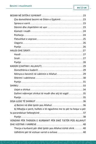 Besimi i muslimanit
 53 
BESIMI NË DITËN E GJYKIMIT . . . . . . . . . . . . . . . . . . . . . . . . . . . . . . . 23
___Çka domethënë besimi në Ditën e Gjykimit . . . . . . . . . . . . . . . . 23
___Sprova e varrit . . . . . . . . . . . . . . . . . . . . . . . . . . . . . . . . . . . . . . . 23
___Dënimi dhe shpërblimi në varr . . . . . . . . . . . . . . . . . . . . . . . . . 23
___Kiameti i madh . . . . . . . . . . . . . . . . . . . . . . . . . . . . . . . . . . . . . . . 24
___Peshorja . . . . . . . . . . . . . . . . . . . . . . . . . . . . . . . . . . . . . . . . . . . 24
___Fletushkat e veprave . . . . . . . . . . . . . . . . . . . . . . . . . . . . . . . . . . 25
___Llogaria . . . . . . . . . . . . . . . . . . . . . . . . . . . . . . . . . . . . . . . . . . . . 26
___Pyetje . . . . . . . . . . . . . . . . . . . . . . . . . . . . . . . . . . . . . . . . . . . . . . 26
HAUDI DHE SIRATI . . . . . . . . . . . . . . . . . . . . . . . . . . . . . . . . . . . . . . . . 27
___Haudi . . . . . . . . . . . . . . . . . . . . . . . . . . . . . . . . . . . . . . . . . . . . . . 27
___Sirati . . . . . . . . . . . . . . . . . . . . . . . . . . . . . . . . . . . . . . . . . . . . . . . 27
___Pyetje . . . . . . . . . . . . . . . . . . . . . . . . . . . . . . . . . . . . . . . . . . . . . . 28
KADERI (CAKTIMI I ALLAHUT) . . . . . . . . . . . . . . . . . . . . . . . . . . . . . . 29
___Domethënia e kaderit . . . . . . . . . . . . . . . . . . . . . . . . . . . . . . . . . 29
___Mënyra e besimit në caktimin e Allahut . . . . . . . . . . . . . . . . . . . 29
___Shkrimi i caktimeve . . . . . . . . . . . . . . . . . . . . . . . . . . . . . . . . . . . 30
___Pyetje . . . . . . . . . . . . . . . . . . . . . . . . . . . . . . . . . . . . . . . . . . . . . . 31
SHIRKU . . . . . . . . . . . . . . . . . . . . . . . . . . . . . . . . . . . . . . . . . . . . . . . . 33
___Llojet e shirkut . . . . . . . . . . . . . . . . . . . . . . . . . . . . . . . . . . . . . . . 34
___Dallimi ndërmjet shirkut të madh dhe atij të vogël . . . . . . . . . . 35
___Pyetje . . . . . . . . . . . . . . . . . . . . . . . . . . . . . . . . . . . . . . . . . . . . . . 35
DISA LLOJE TË SHIRKUT . . . . . . . . . . . . . . . . . . . . . . . . . . . . . . . . . . . 36
___a) Betimi në dikë tjetër pos Allahut . . . . . . . . . . . . . . . . . . . . . . . 36
___b) Mbajtja e perit, hallkës e të ngjashme me to për ta hequr a për
ta parandaluar fatkeqësinë . . . . . . . . . . . . . . . . . . . . . . . . . . . . . . . . 37
___Pyetje . . . . . . . . . . . . . . . . . . . . . . . . . . . . . . . . . . . . . . . . . . . . . . 38
VENDIMI PËR THERJEN E KURBANIT PËR DIKË TJETËR POS ALLAHUT
DHE VIZITIMI I VARREVE . . . . . . . . . . . . . . . . . . . . . . . . . . . . . . . . . . 40
___Therja e kurbanit për dikë tjetër pos Allahut është shirk . . . . . . 40
___Udhëtimi për të vizituar varret e evliave . . . . . . . . . . . . . . . . . . . 40
 