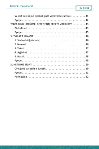 Besimi i muslimanit
 54 
___Veprat që i bëjnë njerëzit gjatë vizitimit të varreve . . . . . . . . . . 41
___Pyetje . . . . . . . . . . . . . . . . . . . . . . . . . . . . . . . . . . . . . . . . . . . . . . 42
TEBERRUKU (KËRKIMI I BEREQETIT) PREJ TË VDEKURVE . . . . . . . . . 43
___Përkufizimi . . . . . . . . . . . . . . . . . . . . . . . . . . . . . . . . . . . . . . . . . 43
___Pyetje . . . . . . . . . . . . . . . . . . . . . . . . . . . . . . . . . . . . . . . . . . . . . . 45
SHTYLLAT E ISLAMIT . . . . . . . . . . . . . . . . . . . . . . . . . . . . . . . . . . . . . 46
___1. Shehadeti (dëshmia) . . . . . . . . . . . . . . . . . . . . . . . . . . . . . . . . 46
___2. Namazi . . . . . . . . . . . . . . . . . . . . . . . . . . . . . . . . . . . . . . . . . . . 46
___3. Zekati . . . . . . . . . . . . . . . . . . . . . . . . . . . . . . . . . . . . . . . . . . . . 47
___4. Agjërimi . . . . . . . . . . . . . . . . . . . . . . . . . . . . . . . . . . . . . . . . . . 47
___5. Haxhi . . . . . . . . . . . . . . . . . . . . . . . . . . . . . . . . . . . . . . . . . . . . 48
___Pyetje . . . . . . . . . . . . . . . . . . . . . . . . . . . . . . . . . . . . . . . . . . . . . . 49
SUNETI DHE BIDATI . . . . . . . . . . . . . . . . . . . . . . . . . . . . . . . . . . . . . . 50
___Cilët janë pasuesit e Sunetit . . . . . . . . . . . . . . . . . . . . . . . . . . . . 50
___Pyetje . . . . . . . . . . . . . . . . . . . . . . . . . . . . . . . . . . . . . . . . . . . . . . 51
___Përmbajtja . . . . . . . . . . . . . . . . . . . . . . . . . . . . . . . . . . . . . . . . . 52
___
 
