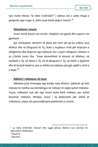 Besimi i muslimanit
 4 
tyre është thënia "la ilahe il-lAll-llah"3, ndërsa më e ulëta heqja e
pengesës nga rruga. E, edhe turpi është degë e imanit."4
Përkufizimi i imanit
Imani është besim me zemër, shqiptim me gjuhë dhe veprim me
gjymtyrë.
Kjo nënkupton vërtetim të plotë për tërë atë që ka ardhur prej
Allahut dhe të Dërguarit të Tij, duke u kujdesur mirë për kryerjen e
obligimeve dhe largimin nga ndalesat. Kur u pyet i Dërguari i Allahut 
se ç’është i a i tha: "Iman domethënë të besosh në Allahun, në
melekët e Tij, në librat e Tij, në të dërguarit e Tij, në Ditën e Gjykimit
dhe të besosh kaderin, pra se Allahu ka caktuar çdo gjë, qoftë e mirë a
e keqe."5
Ndikimi i mëkateve në iman
Mëkatet janë shmangie nga bindja ndaj Allahut. Çdokush që bën
mëkate të mëdha ose këmbëngul në mëkate të vogla quhet mëkatar.
Veçse, mëkatari nuk del nga imani duke bërë mëkate, por është
besimtar mëkatar. Mirëpo, imani i tij dobësohet për shkak të
mëkateve, sepse ato pamundësojnë plotësimin e imanit.
3
La ilahe il-lAll-llah: Askush dhe asgjë përveç Allahut nuk meriton të
adhurohet. Përkthyesi.
4
Muslimi.
5
Muslimi.
 