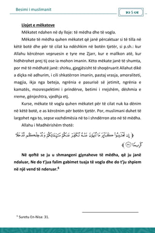 Besimi i muslimanit
 5 
Llojet e mëkateve
Mëkatet ndahen në dy lloje: të mëdha dhe të vogla.
Mëkate të mëdha quhen mëkatet që janë përcaktuar si të tilla në
këtë botë dhe për të cilat ka ndëshkim në botën tjetër, si p.sh.: kur
Allahu kërcënon vepruesin e tyre me Zjarr, kur e mallkon atë, kur
hidhërohet prej tij ose ia mohon imanin. Këto mëkate janë të shumta,
por më të mëdhatë janë: shirku, gjegjësisht të shoqëruarit Allahut dikë
a diçka në adhurim, i cili shkatërron imanin, pastaj vrasja, amoraliteti,
magjia, ikja nga beteja, ngrënia e pasurisë së jetimit, ngrënia e
kamatës, mosrespektimi i prindërve, betimi i rrejshëm, dëshmia e
rreme, gënjeshtra, vjedhja etj.
Kurse, mëkate të vogla quhen mëkatet për të cilat nuk ka dënim
në këtë botë, e as kërcënim për botën tjetër. Por, muslimani duhet të
largohet nga to, sepse vazhdimësia në to i shndërron ato në të mëdha.
Allahu i Madhërishëm thotë:
Në qoftë se ju u shmangeni gjynaheve të mëdha, që ju janë
dalua , Ne do t’jua fali ga i et tuaja të vogla dhe do t’ju shpie
në një vend të nderuar.6
6
Suretu En-Nisa: 31.
 