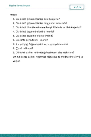 Besimi i muslimanit
 6 
Pyetje
1. Cila është gjëja më fisnike që e ka njeriu?
2. Cila është gjëja më fisnike që gjendet në zemër?
3. Cila është dhuntia më e madhe që Allahu ia ka dhënë njeriut?
4. Cila është dega më e lartë e imanit?
5. Cila është dega më e ulët e imanit?
6. Cili është përkufizimi i imanit?
7. Si u përgjigj Pejgamberi  kur u pyet për imanin?
8. Ç'janë mëkatet?
9. Cili është dallimi ndërmjet jobesimtarit dhe mëkatarit?
10. Cili është dallimi ndërmjet mëkateve të mëdha dhe atyre të
vogla?
 