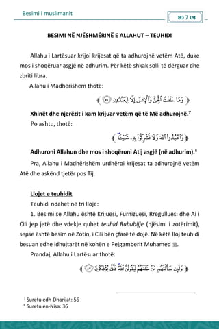 Besimi i muslimanit
 7 
BESIMI NË NJËSHMËRINË E ALLAHUT – TEUHIDI
Allahu i Lartësuar krijoi krijesat që ta adhurojnë vetëm Atë, duke
mos i shoqëruar asgjë në adhurim. Për këtë shkak solli të dërguar dhe
zbriti libra.
Allahu i Madhërishëm thotë:
Xhinët dhe njerëzit i kam krijuar vetëm që të Më adhurojnë.7
Po ashtu, thotë:
Adhuroni Allahun dhe mos i shoqëroni Atij asgjë (në adhurim).8
Pra, Allahu i Madhërishëm urdhëroi krijesat ta adhurojnë vetëm
Atë dhe askënd tjetër pos Tij.
Llojet e teuhidit
Teuhidi ndahet në tri lloje:
1. Besimi se Allahu është Krijuesi, Furnizuesi, Rregulluesi dhe Ai i
Cili jep jetë dhe vdekje quhet teuhid Rububijje (njësimi i zotërimit),
sepse është besim në Zotin, i Cili bën çfarë të dojë. Në këtë lloj teuhidi
besuan edhe idhujtarët në kohën e Pejgamberit Muhamed .
Prandaj, Allahu i Lartësuar thotë:
7
Suretu edh-Dharijat: 56
8
Suretu en-Nisa: 36
 